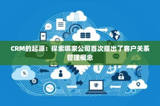 CRM的起源:探索哪家公司首次提出了客户关系管理概念